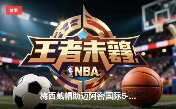 梅西戴帽助迈阿密国际5-3逆转，美职联上演进球盛宴