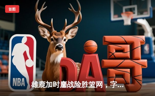 雄鹿加时鏖战险胜篮网，字母哥44分14篮板制霸内线