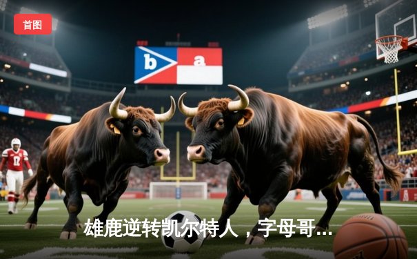 雄鹿逆转凯尔特人，字母哥44分统治加时赛