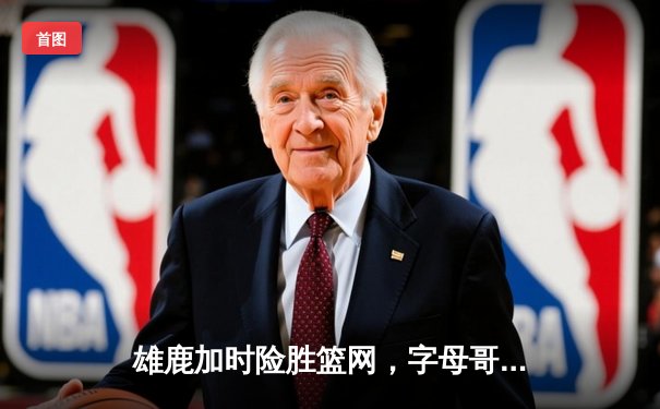 雄鹿加时险胜篮网，字母哥44+14+6主宰关键时刻