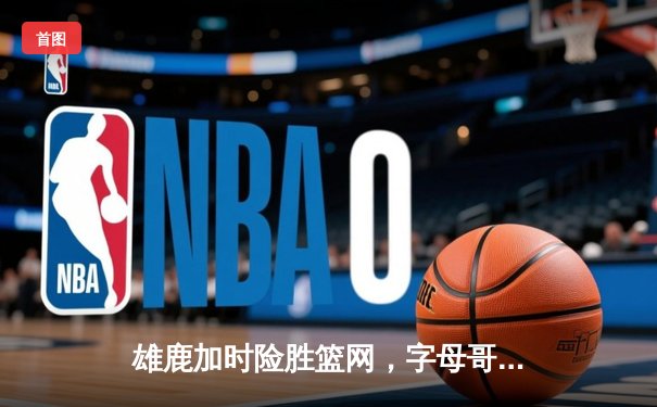 雄鹿加时险胜篮网，字母哥44分14篮板率队逆转