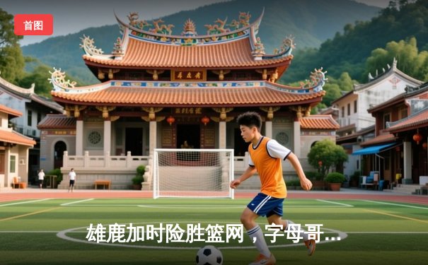 雄鹿加时险胜篮网，字母哥44分14篮板6助攻主宰关键时刻