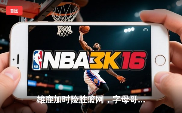 雄鹿加时险胜篮网，字母哥44分14篮板率队逆转